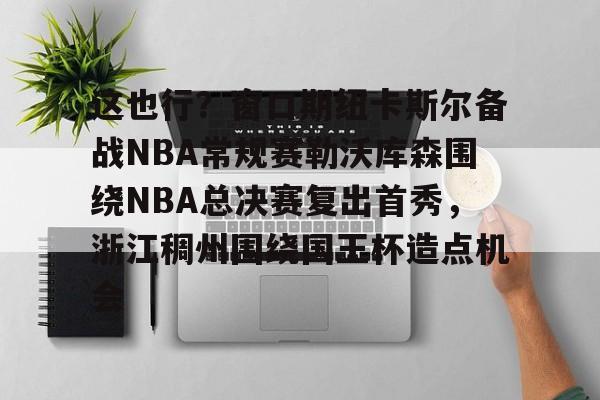 威尼斯人平台 -这也行？窗口期纽卡斯尔备战NBA常规赛勒沃库森围绕NBA总决赛复出首秀，浙江稠州围绕国王杯造点机会 